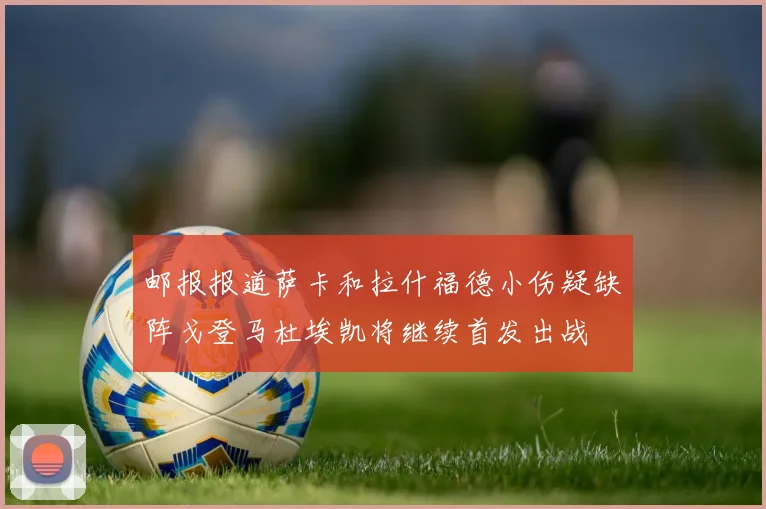 邮报报道萨卡和拉什福德小伤疑缺阵戈登马杜埃凯将继续首发出战