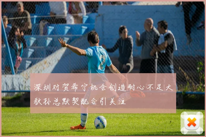 深圳对贺希宁机会创造耐心不足大秋孙总默契配合引关注