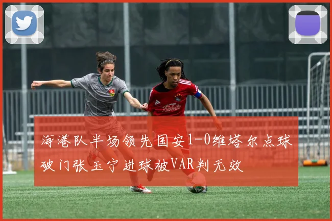 海港队半场领先国安1-0维塔尔点球破门张玉宁进球被VAR判无效