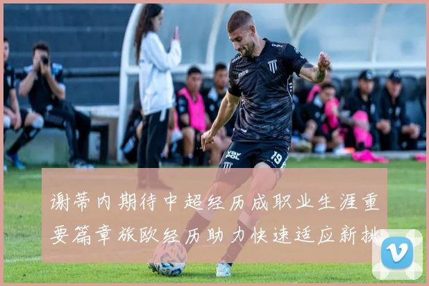 谢蒂内期待中超经历成职业生涯重要篇章旅欧经历助力快速适应新挑战