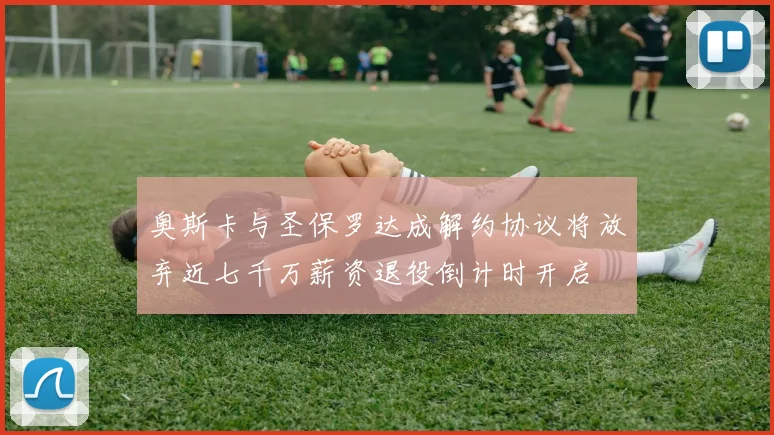 奥斯卡与圣保罗达成解约协议将放弃近七千万薪资退役倒计时开启