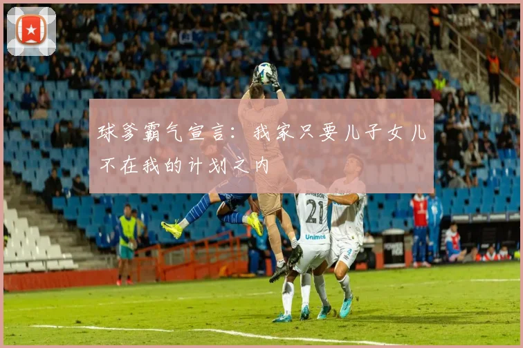 球爹霸气宣言：我家只要儿子女儿不在我的计划之内