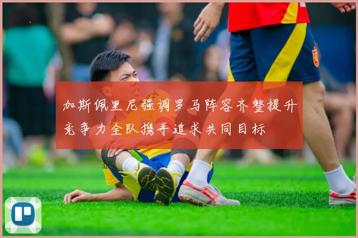 加斯佩里尼强调罗马阵容齐整提升竞争力全队携手追求共同目标