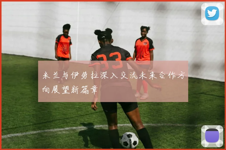 米兰与伊劳拉深入交流未来合作方向展望新篇章