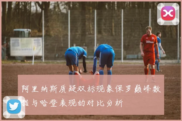 阿里纳斯质疑双标现象保罗巅峰数据与哈登表现的对比分析