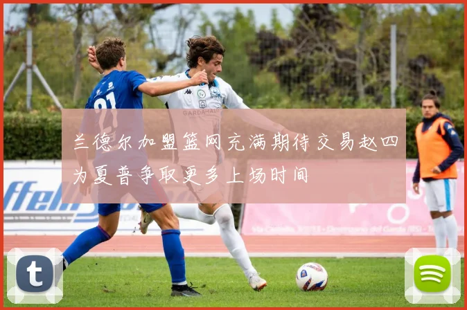 兰德尔加盟篮网充满期待交易赵四为夏普争取更多上场时间