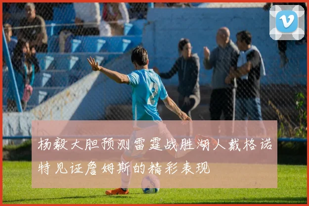 杨毅大胆预测雷霆战胜湖人戴格诺特见证詹姆斯的精彩表现