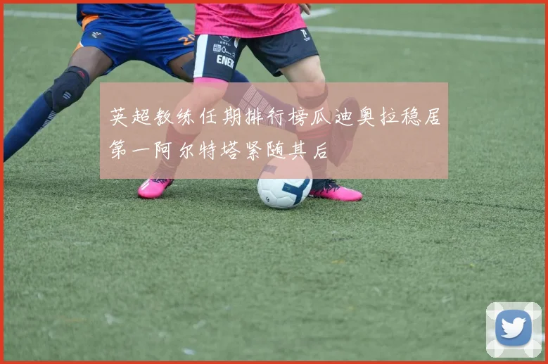 英超教练任期排行榜瓜迪奥拉稳居第一阿尔特塔紧随其后