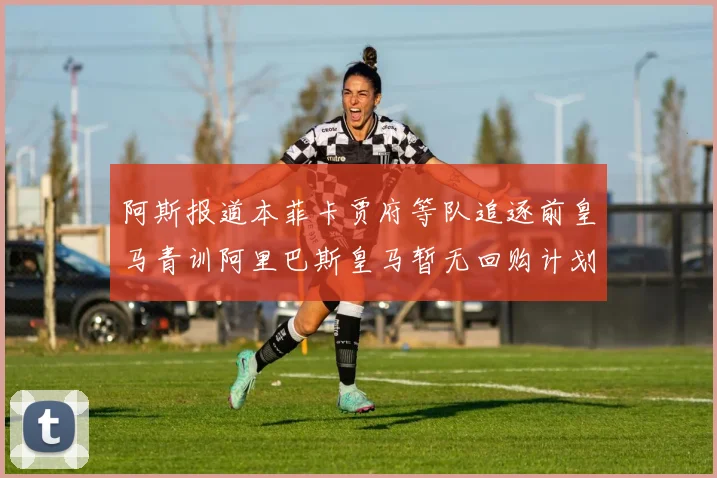 阿斯报道本菲卡贾府等队追逐前皇马青训阿里巴斯皇马暂无回购计划