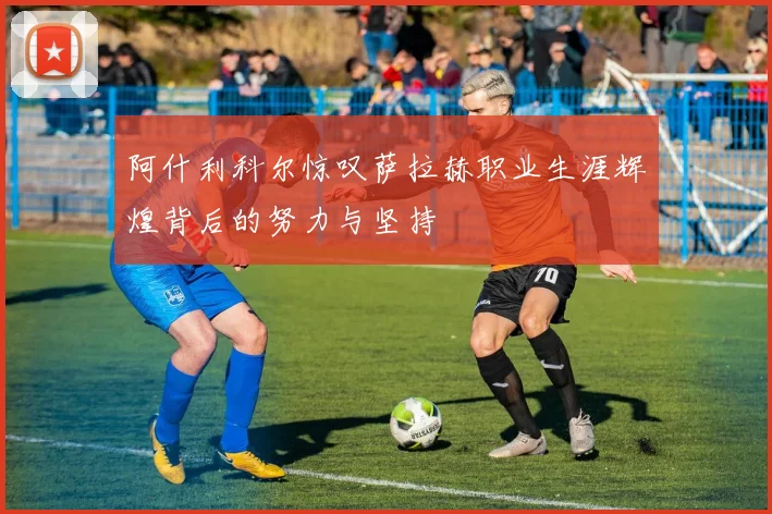 阿什利科尔惊叹萨拉赫职业生涯辉煌背后的努力与坚持