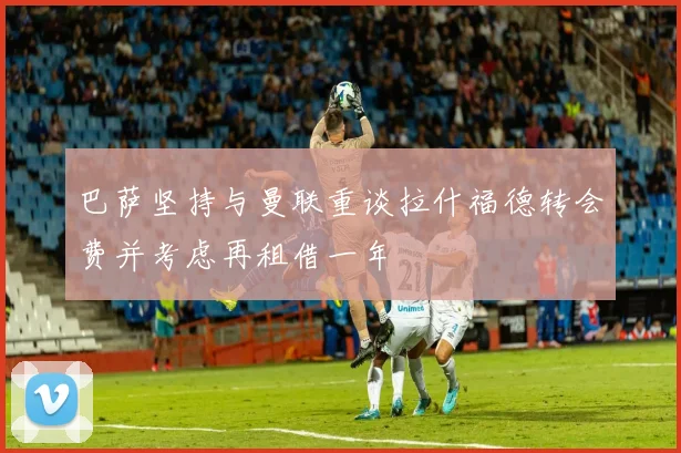 巴萨坚持与曼联重谈拉什福德转会费并考虑再租借一年